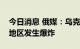 今日消息 俄媒：乌克兰赫梅利尼茨基和基辅地区发生爆炸