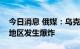 今日消息 俄媒：乌克兰罗夫诺和克里沃罗格地区发生爆炸