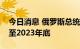 今日消息 俄罗斯总统普京延长特别经济措施至2023年底