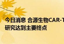 今日消息 合源生物CAR-T新药治疗成人r/r B-ALL关键临床研究达到主要终点