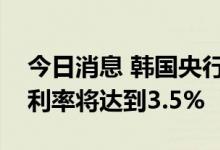 今日消息 韩国央行行长：多名成员预计最终利率将达到3.5%