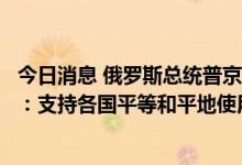 今日消息 俄罗斯总统普京会见国际原子能机构总干事格罗西：支持各国平等和平地使用核能