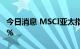 今日消息 MSCI亚太指数转涨 此前一度跌近1%