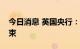 今日消息 英国央行：购债计划仍将于周五结束