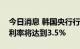 今日消息 韩国央行行长：多名成员预计最终利率将达到3.5%