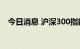 今日消息 沪深300指数日内跌幅达1.00%