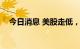 今日消息 美股走低，纳指跌幅扩大至1%