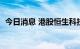 今日消息 港股恒生科技指数涨幅扩大至1%