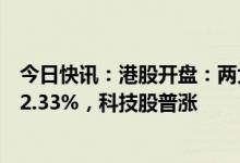 今日快讯：港股开盘：两大指数集体高开，恒生科技指数涨2.33%，科技股普涨