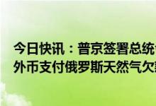 今日快讯：普京签署总统令，允许“不友好国家”买家使用外币支付俄罗斯天然气欠款