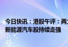 今日快讯：港股午评：两大指数均涨超1%，电力板块领涨，新能源汽车股持续走强