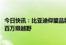 今日快讯：比亚迪仰望品牌首车亮相，新车命名“U8”定位百万级越野
