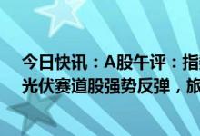 今日快讯：A股午评：指数低开高走，创业板指涨1.52%，光伏赛道股强势反弹，旅游、餐饮等消费股走弱