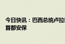 今日快讯：巴西总统卢拉谴责冲击国会事件，签署法令加强首都安保