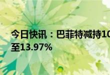 今日快讯：巴菲特减持105.8万股比亚迪H股，持股比例降至13.97%