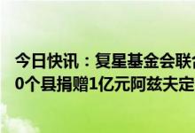 今日快讯：复星基金会联合复星医药、真实生物向中西部180个县捐赠1亿元阿兹夫定