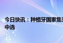 今日快讯：种植牙国家集采拟中选结果出炉，共40个产品拟中选