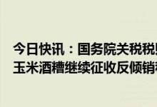 今日快讯：国务院关税税则委员会：对原产于美国的进口干玉米酒糟继续征收反倾销税，实施期限为5年