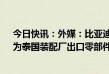 今日快讯：外媒：比亚迪拟斥资超2.5亿美元在越南建厂，为泰国装配厂出口零部件