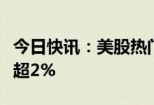 今日快讯：美股热门中概股涨跌不一，蔚来涨超2%