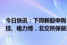 今日快讯：下周新股申购：上交所信达证券，创业板凌玮科技、格力博，北交所保丽洁