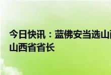 今日快讯：蓝佛安当选山西省人大常委会主任，金湘军当选山西省省长