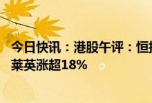 今日快讯：港股午评：恒指涨0.73%，CXO概念股领涨，凯莱英涨超18%