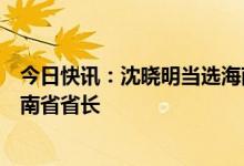 今日快讯：沈晓明当选海南省人大常委会主任，冯飞当选海南省省长