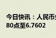 今日快讯：人民币兑美元中间价较上日调降380点至6.7602