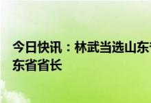 今日快讯：林武当选山东省人大常委会主任，周乃翔当选山东省省长