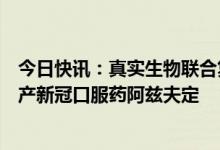 今日快讯：真实生物联合复星医药组织多家生产企业联合扩产新冠口服药阿兹夫定