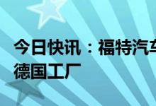 今日快讯：福特汽车据悉与比亚迪洽谈出售一德国工厂