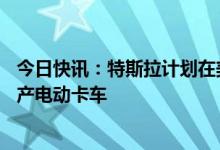今日快讯：特斯拉计划在美国内华达州新建35亿美元工厂生产电动卡车