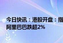 今日快讯：港股开盘：指数低开，恒生科技指数跌0.81%，阿里巴巴跌超2%