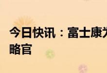 今日快讯：富士康为电动汽车业务任命首席战略官