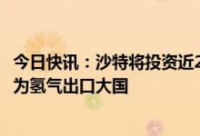 今日快讯：沙特将投资近2660亿美元生产清洁能源，目标成为氢气出口大国
