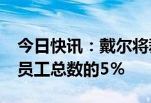 今日快讯：戴尔将裁员约6650人，约占全球员工总数的5％