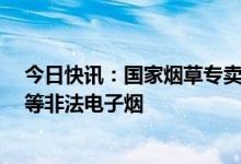 今日快讯：国家烟草专卖局重拳打击“奶茶杯”“可乐罐”等非法电子烟