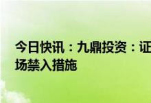 今日快讯：九鼎投资：证监会对公司实控人吴刚采取5年市场禁入措施