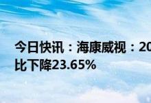 今日快讯：海康威视：2022年归母净利润128.27亿元，同比下降23.65%