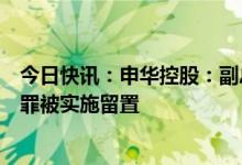今日快讯：申华控股：副总裁兼财务总监张向东涉嫌职务犯罪被实施留置