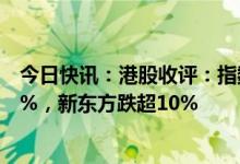 今日快讯：港股收评：指数低开低走，恒生科技指数跌3.23%，新东方跌超10%