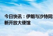 今日快讯：伊朗与沙特同意恢复双边关系，将在两个月内重新开放大使馆