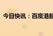 今日快讯：百度港股跌幅进一步扩大至10%