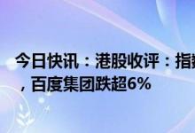 今日快讯：港股收评：指数全天低位震荡，CRO概念股领跌，百度集团跌超6%