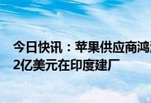 今日快讯：苹果供应商鸿海据悉获AirPods订单，计划投资2亿美元在印度建厂