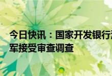 今日快讯：国家开发银行河南省分行原党委书记、行长王卫军接受审查调查