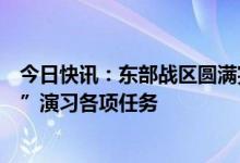 今日快讯：东部战区圆满完成环台岛战备警巡和“联合利剑”演习各项任务