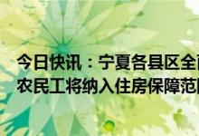 今日快讯：宁夏各县区全面取消落户限制：符合条件的进城农民工将纳入住房保障范围