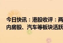 今日快讯：港股收评：两大指数集体收涨，恒指涨0.76%，内房股、汽车等板块活跃